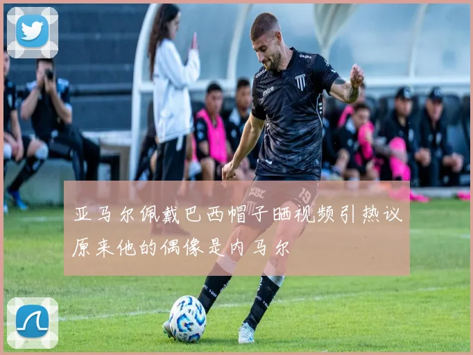 亚马尔佩戴巴西帽子晒视频引热议原来他的偶像是内马尔