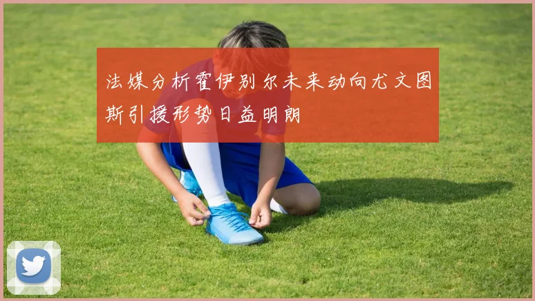 法媒分析霍伊别尔未来动向尤文图斯引援形势日益明朗