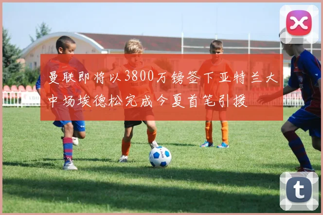 曼联即将以3800万镑签下亚特兰大中场埃德松完成今夏首笔引援