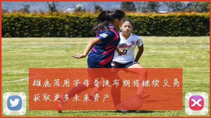 雄鹿若用字母哥换布朗将继续交易获取更多未来资产