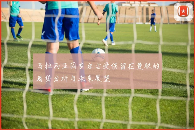 马拉西亚因多尔古受伤留在曼联的局势分析与未来展望