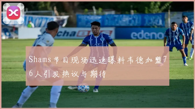 Shams节目现场迅速曝料韦德加盟76人引发热议与期待