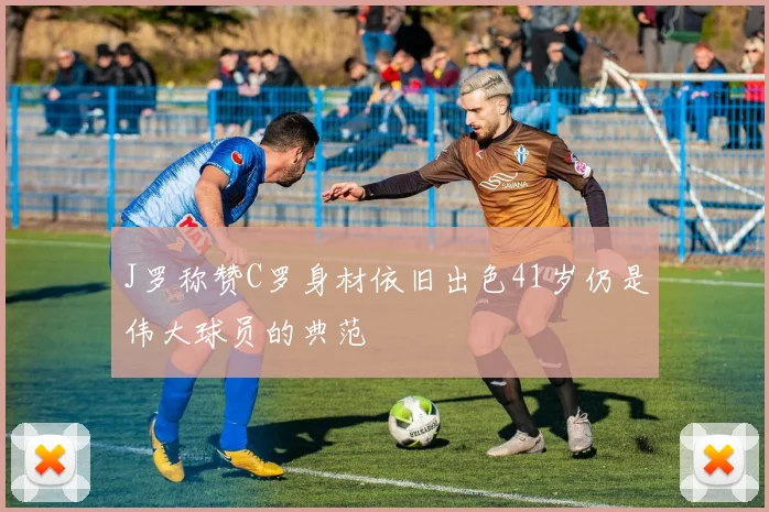 J罗称赞C罗身材依旧出色41岁仍是伟大球员的典范