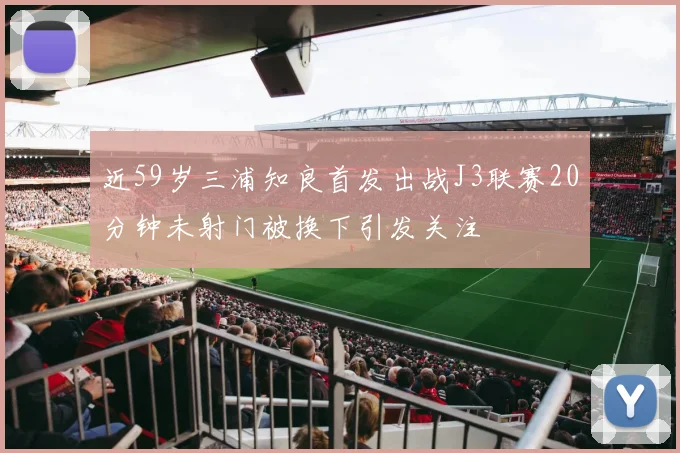 近59岁三浦知良首发出战J3联赛20分钟未射门被换下引发关注