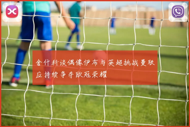 舍什科谈偶像伊布与英超挑战曼联应持续争夺欧冠荣耀