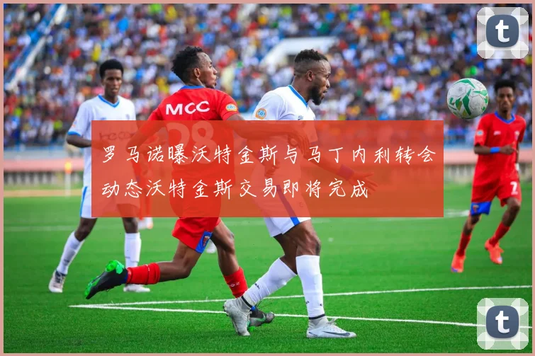 罗马诺曝沃特金斯与马丁内利转会动态沃特金斯交易即将完成