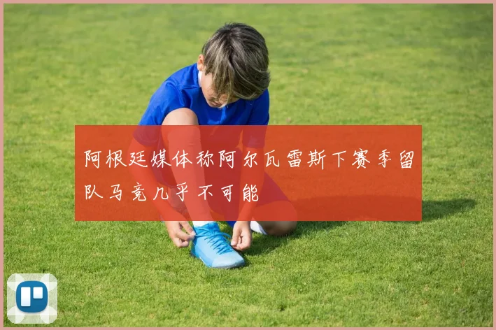 阿根廷媒体称阿尔瓦雷斯下赛季留队马竞几乎不可能