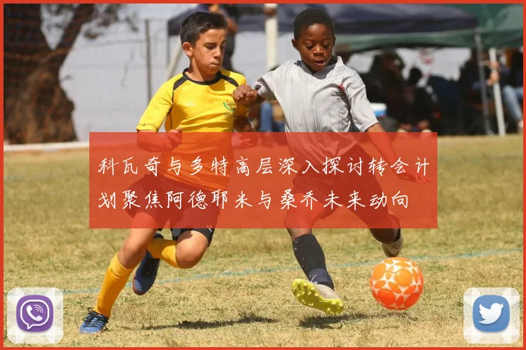 科瓦奇与多特高层深入探讨转会计划聚焦阿德耶米与桑乔未来动向