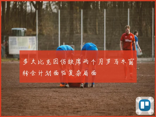 多夫比克因伤缺席两个月罗马冬窗转会计划面临复杂局面