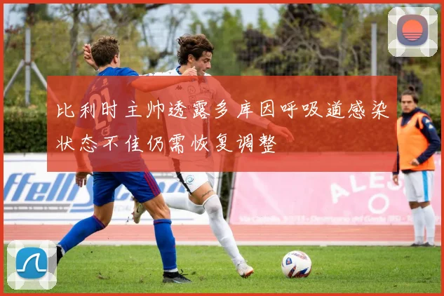 比利时主帅透露多库因呼吸道感染状态不佳仍需恢复调整
