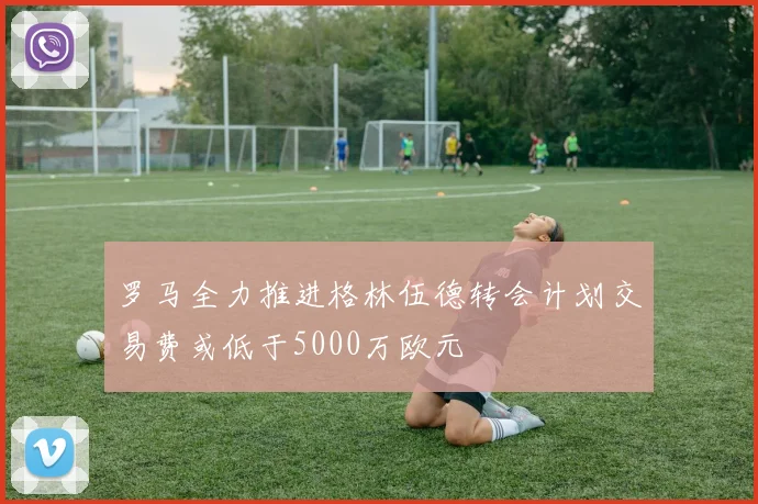 罗马全力推进格林伍德转会计划交易费或低于5000万欧元