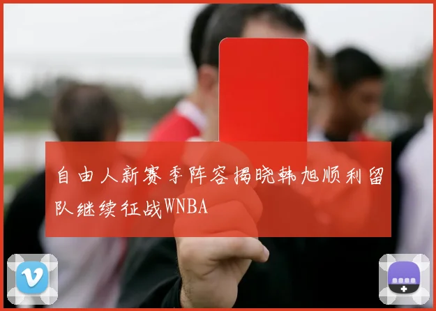 自由人新赛季阵容揭晓韩旭顺利留队继续征战WNBA