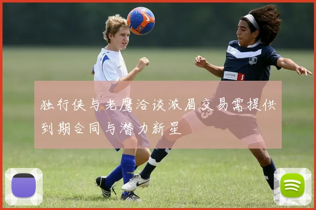 独行侠与老鹰洽谈浓眉交易需提供到期合同与潜力新星