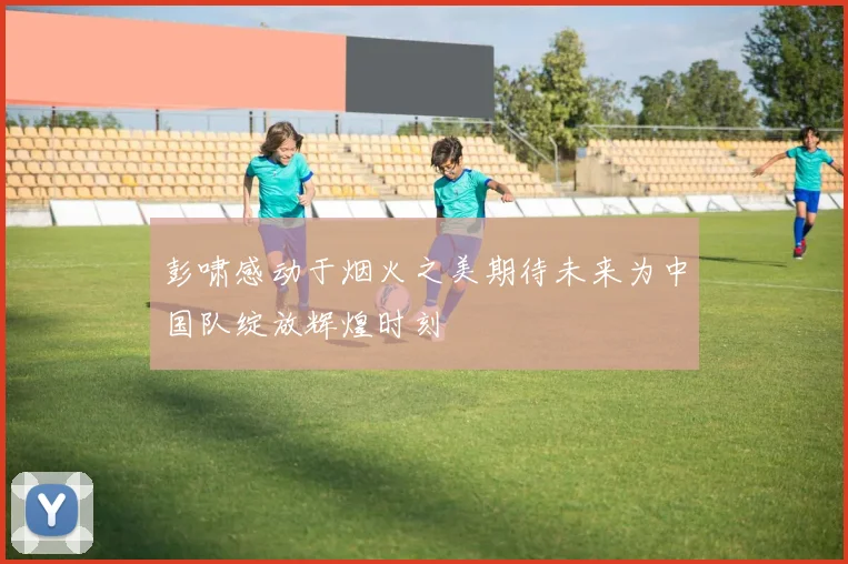 彭啸感动于烟火之美期待未来为中国队绽放辉煌时刻