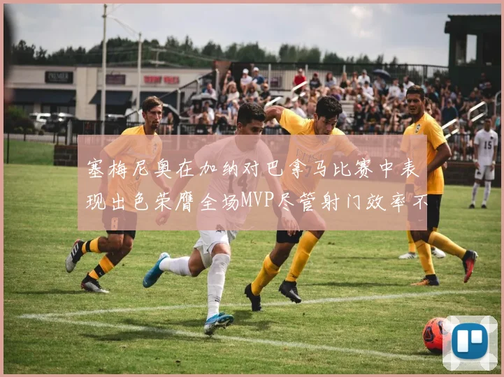 塞梅尼奥在加纳对巴拿马比赛中表现出色荣膺全场MVP尽管射门效率不佳