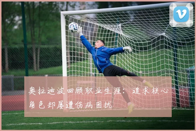 奥拉迪波回顾职业生涯：追求核心角色却屡遭伤病困扰