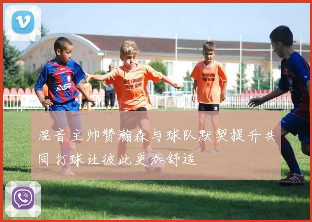 混音主帅赞瀚森与球队默契提升共同打球让彼此更加舒适
