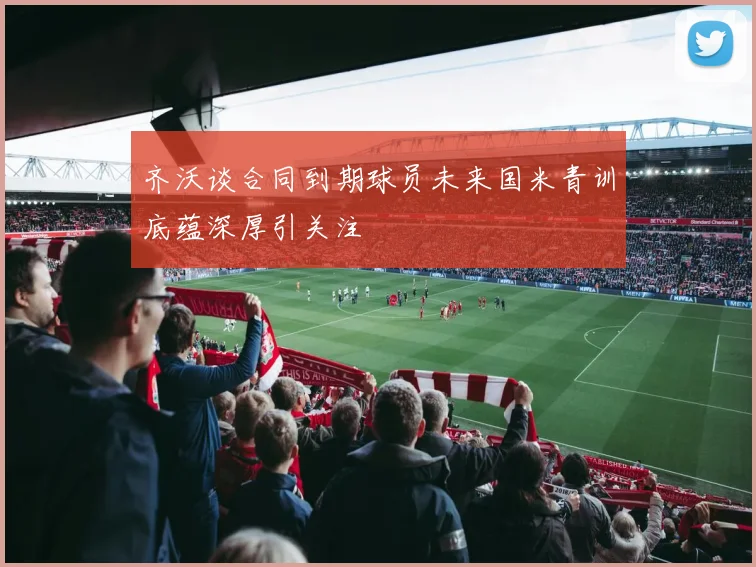 齐沃谈合同到期球员未来国米青训底蕴深厚引关注