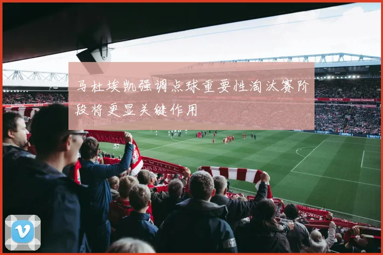 马杜埃凯强调点球重要性淘汰赛阶段将更显关键作用
