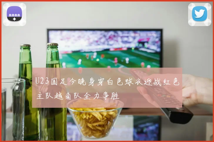 U23国足今晚身穿白色球衣迎战红色主队越南队全力争胜
