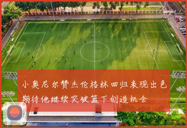 小奥尼尔赞杰伦格林回归表现出色期待他继续突破篮下创造机会