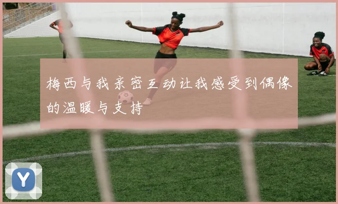 梅西与我亲密互动让我感受到偶像的温暖与支持