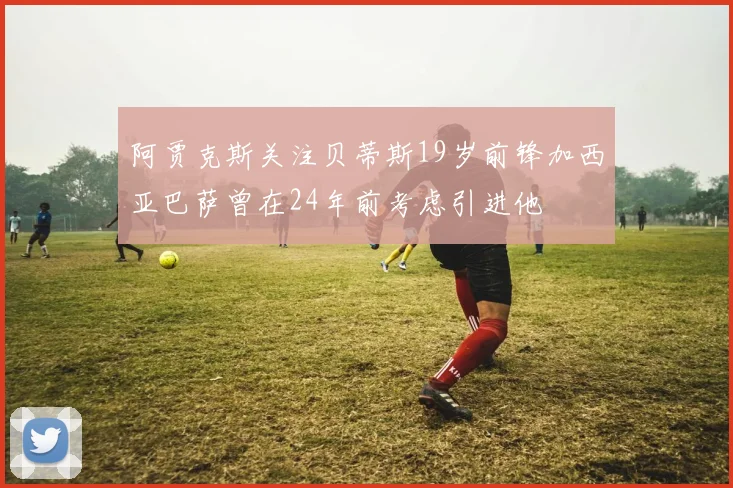 阿贾克斯关注贝蒂斯19岁前锋加西亚巴萨曾在24年前考虑引进他