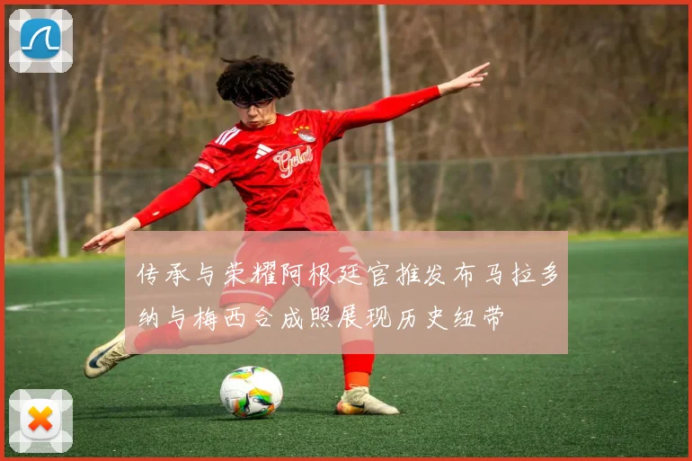 传承与荣耀阿根廷官推发布马拉多纳与梅西合成照展现历史纽带