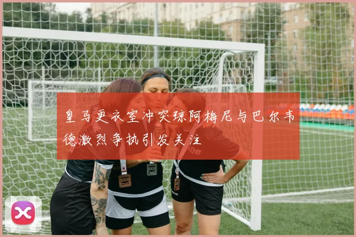 皇马更衣室冲突琼阿梅尼与巴尔韦德激烈争执引发关注
