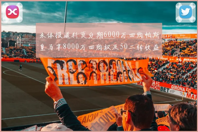 米体报道科莫分期6000万回购帕斯皇马享8000万回购权及50二转收益