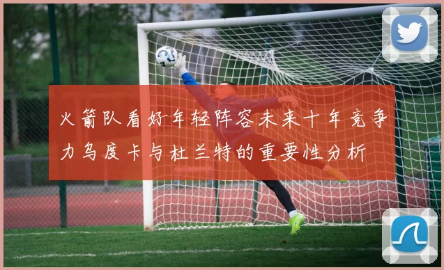 火箭队看好年轻阵容未来十年竞争力乌度卡与杜兰特的重要性分析